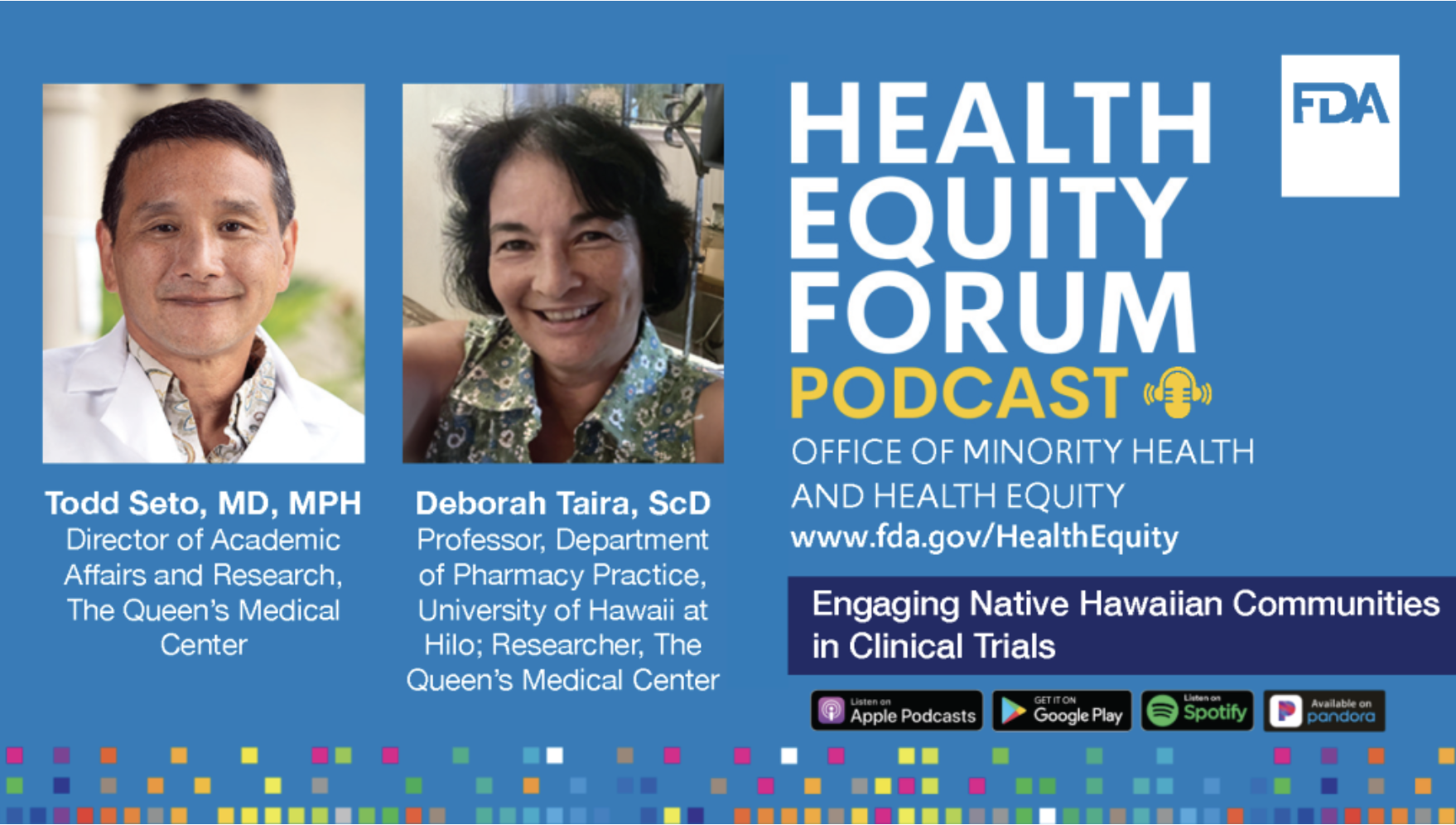 Flyer promoting the "Health Equity Forum Podcast" by the FDA’s Office of Minority Health and Health Equity. Key Elements: Images of Featured Speakers:
Todd Seto, MD, MPH: Pictured on the left, smiling and wearing a white lab coat. His title: Director of Academic Affairs and Research at The Queen’s Medical Center.
Deborah Taira, ScD: Pictured on the right, smiling and wearing a floral patterned blouse. Her title: Professor, Department of Pharmacy Practice, University of Hawaii at Hilo; Researcher, The Queen’s Medical Center. Podcast Title: "Health Equity Forum Podcast." Subheading: "Office of Minority Health and Health Equity."
The URL for more information is: www.fda.gov/HealthEquity. Podcast Topic: “Engaging Native Hawaiian Communities in Clinical Trials.”
Availability: The podcast can be listened to on various platforms such as Apple Podcasts, Google Play, Spotify, and Pandora.
The FDA logo is displayed in the top right corner. This flyer highlights efforts to engage Native Hawaiian communities in clinical trials through discussions on health equity.